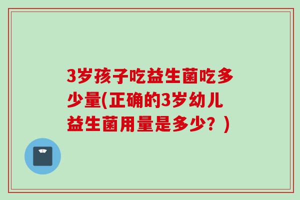 3岁孩子吃益生菌吃多少量(正确的3岁幼儿益生菌用量是多少?) 3岁孩子吃益生菌吃多少量(正确的3岁幼儿益生菌用量是多少?)