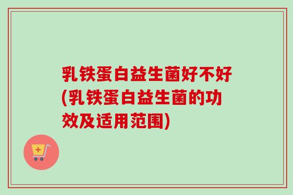 乳铁蛋白益生菌好不好(乳铁蛋白益生菌的功效及适用范围) 乳铁蛋白益生菌好不好(乳铁蛋白益生菌的功效及适用范围)