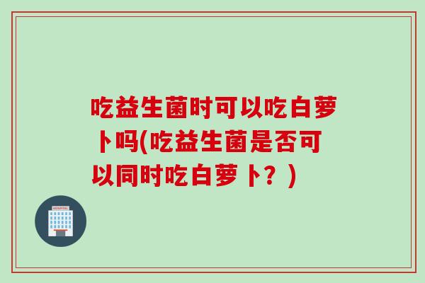 吃益生菌时可以吃白萝卜吗(吃益生菌是否可以同时吃白萝卜?) 吃益生菌时可以吃白萝卜吗(吃益生菌是否可以同时吃白萝卜?)