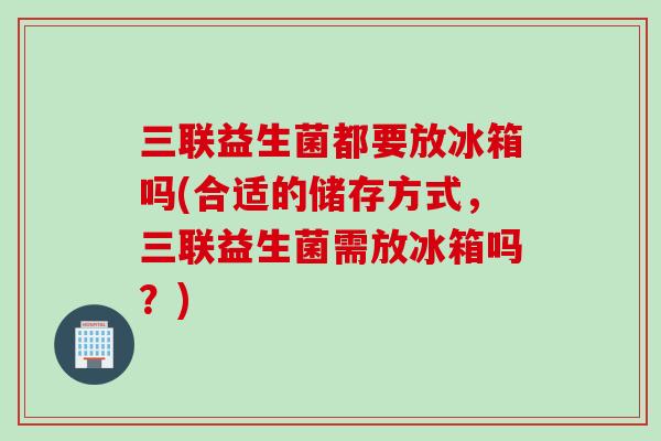 三联益生菌都要放冰箱吗(合适的储存方式,三联益生菌需放冰箱吗?) 三联益生菌都要放冰箱吗(合适的储存方式,三联益生菌需放冰箱吗?)