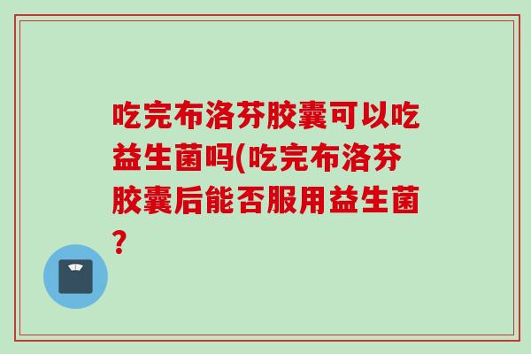 吃完布洛芬胶囊可以吃益生菌吗(吃完布洛芬胶囊后能否服用益生菌? 吃完布洛芬胶囊可以吃益生菌吗(吃完布洛芬胶囊后能否服用益生菌?