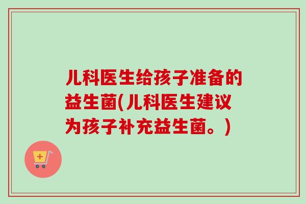 儿科医生给孩子准备的益生菌(儿科医生建议为孩子补充益生菌。) 儿科医生给孩子准备的益生菌(儿科医生建议为孩子补充益生菌。)