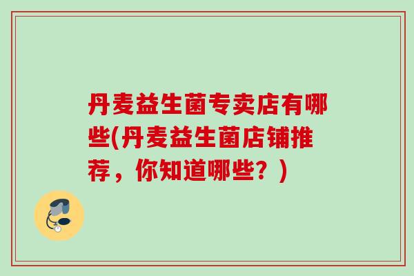 丹麦益生菌专卖店有哪些(丹麦益生菌店铺推荐，你知道哪些？)