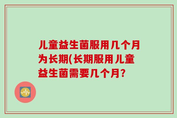 儿童益生菌服用几个月为长期(长期服用儿童益生菌需要几个月？