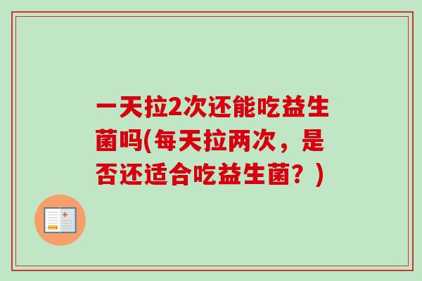 一天拉2次还能吃益生菌吗(每天拉两次,是否还适合吃益生菌?) 一天拉2次还能吃益生菌吗(每天拉两次,是否还适合吃益生菌?)