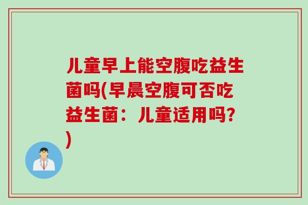 儿童早上能空腹吃益生菌吗(早晨空腹可否吃益生菌:儿童适用吗?) 儿童早上能空腹吃益生菌吗(早晨空腹可否吃益生菌:儿童适用吗?)