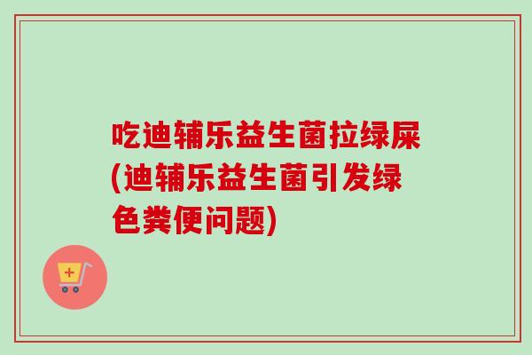 吃迪辅乐益生菌拉绿屎(迪辅乐益生菌引发绿色粪便问题) 吃迪辅乐益生菌拉绿屎(迪辅乐益生菌引发绿色粪便问题)