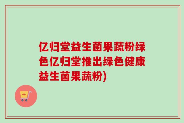 亿归堂益生菌果蔬粉绿色亿归堂推出绿色健康益生菌果蔬粉)