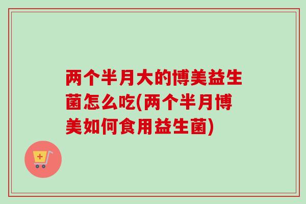 两个半月大的博美益生菌怎么吃(两个半月博美如何食用益生菌) 两个半月大的博美益生菌怎么吃(两个半月博美如何食用益生菌)