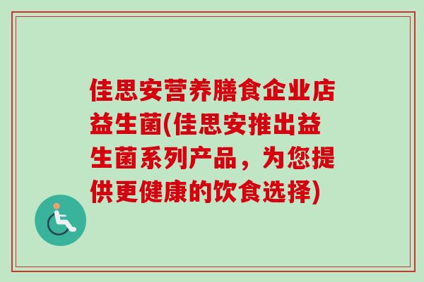 佳思安营养膳食企业店益生菌(佳思安推出益生菌系列产品,为您提供更健康的饮食选择) 佳思安营养膳食企业店益生菌(佳思安推出益生菌系列产品,为您提供更健康的饮食选择)