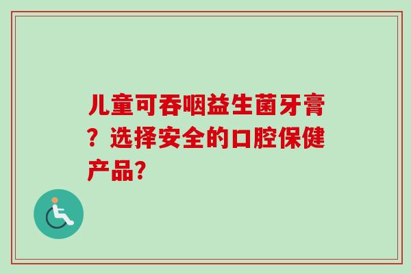 儿童可吞咽益生菌牙膏?选择安全的口腔保健产品? 儿童可吞咽益生菌牙膏?选择安全的口腔保健产品?