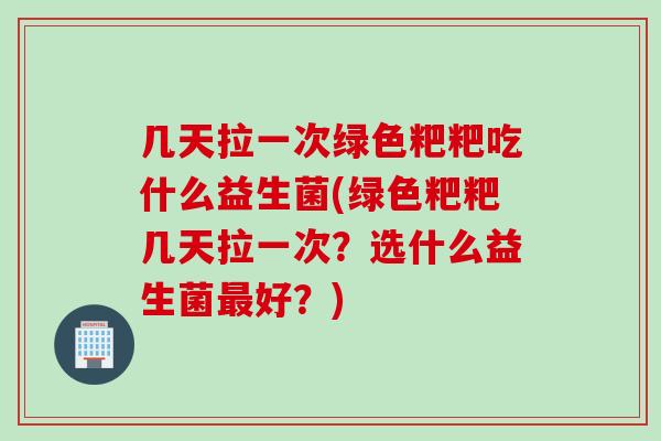 几天拉一次绿色粑粑吃什么益生菌(绿色粑粑几天拉一次？选什么益生菌好？)