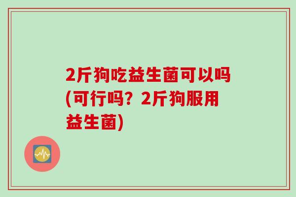 2斤狗吃益生菌可以吗(可行吗?2斤狗服用益生菌) 2斤狗吃益生菌可以吗(可行吗?2斤狗服用益生菌)