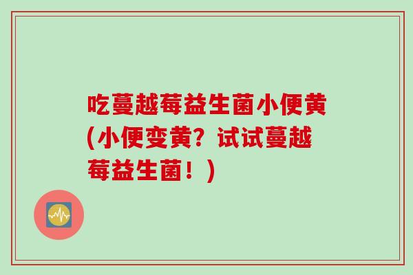 吃蔓越莓益生菌小便黄(小便变黄?试试蔓越莓益生菌!) 吃蔓越莓益生菌小便黄(小便变黄?试试蔓越莓益生菌!)