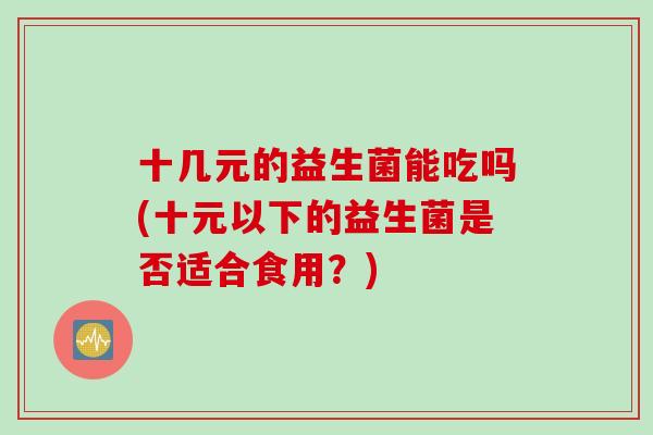 十几元的益生菌能吃吗(十元以下的益生菌是否适合食用?) 十几元的益生菌能吃吗(十元以下的益生菌是否适合食用?)