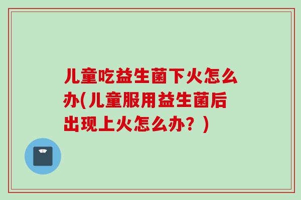 儿童吃益生菌下火怎么办(儿童服用益生菌后出现上火怎么办?) 儿童吃益生菌下火怎么办(儿童服用益生菌后出现上火怎么办?)