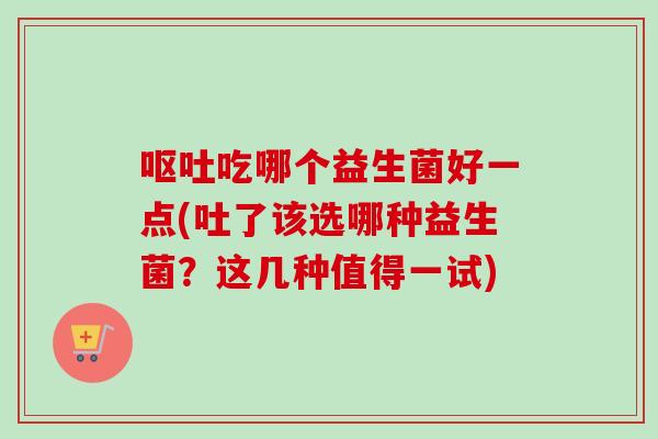 吃哪个益生菌好一点(吐了该选哪种益生菌?这几种值得一试) 吃哪个益生菌好一点(吐了该选哪种益生菌?这几种值得一试)