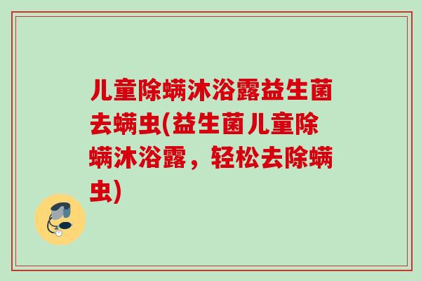 儿童除螨沐浴露益生菌去螨虫(益生菌儿童除螨沐浴露,轻松去除螨虫) 儿童除螨沐浴露益生菌去螨虫(益生菌儿童除螨沐浴露,轻松去除螨虫)