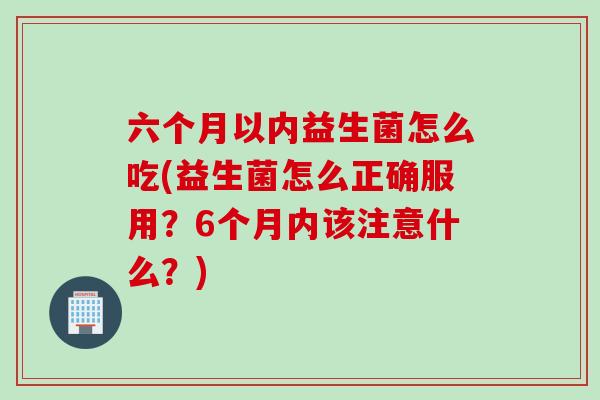 六个月以内益生菌怎么吃(益生菌怎么正确服用?6个月内该注意什么?) 六个月以内益生菌怎么吃(益生菌怎么正确服用?6个月内该注意什么?)