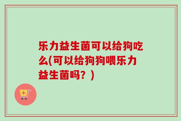 乐力益生菌可以给狗吃么(可以给狗狗喂乐力益生菌吗?) 乐力益生菌可以给狗吃么(可以给狗狗喂乐力益生菌吗?)