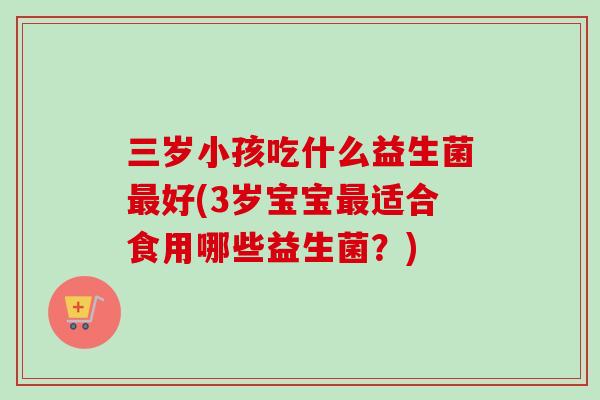 三岁小孩吃什么益生菌好(3岁宝宝适合食用哪些益生菌?) 三岁小孩吃什么益生菌好(3岁宝宝适合食用哪些益生菌?)