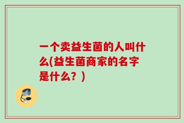 一个卖益生菌的人叫什么(益生菌商家的名字是什么？)