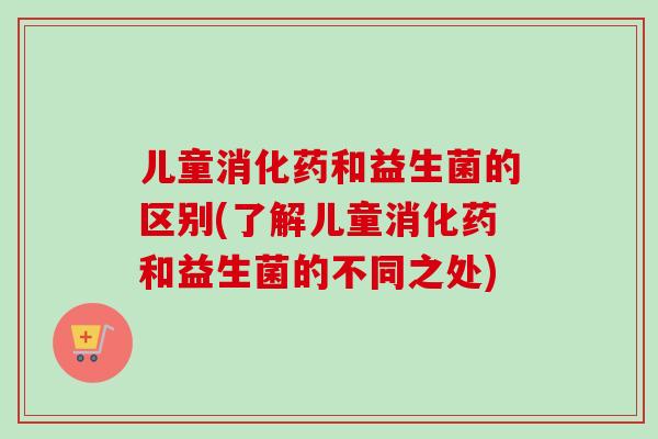 儿童消化药和益生菌的区别(了解儿童消化药和益生菌的不同之处) 儿童消化药和益生菌的区别(了解儿童消化药和益生菌的不同之处)