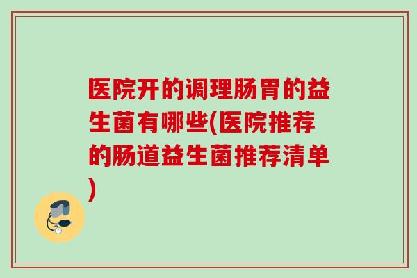 医院开的调理肠胃的益生菌有哪些(医院推荐的肠道益生菌推荐清单) 医院开的调理肠胃的益生菌有哪些(医院推荐的肠道益生菌推荐清单)