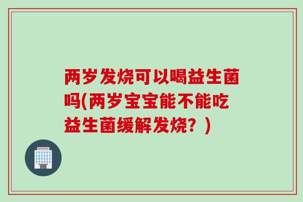 两岁发烧可以喝益生菌吗(两岁宝宝能不能吃益生菌缓解发烧？)