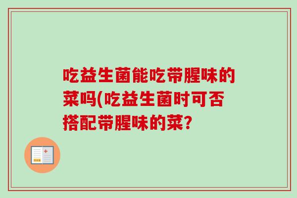 吃益生菌能吃带腥味的菜吗(吃益生菌时可否搭配带腥味的菜? 吃益生菌能吃带腥味的菜吗(吃益生菌时可否搭配带腥味的菜?