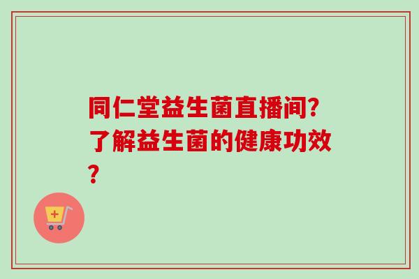同仁堂益生菌直播间？了解益生菌的健康功效？