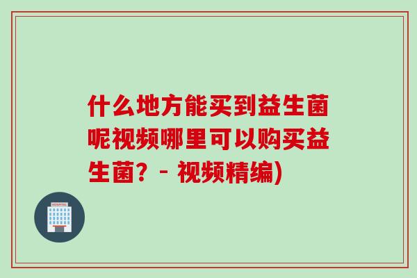 什么地方能买到益生菌呢视频哪里可以购买益生菌?- 视频精编) 什么地方能买到益生菌呢视频哪里可以购买益生菌?- 视频精编)