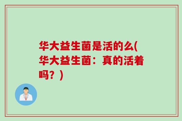 华大益生菌是活的么(华大益生菌:真的活着吗?) 华大益生菌是活的么(华大益生菌:真的活着吗?)
