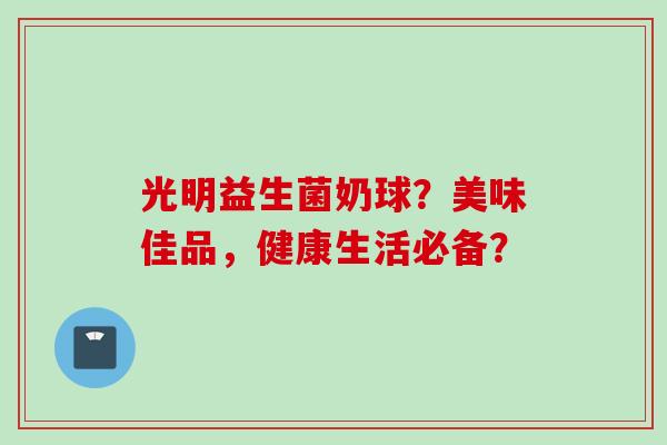 光明益生菌奶球？美味佳品，健康生活必备？