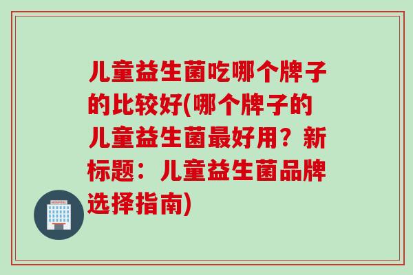 儿童益生菌吃哪个牌子的比较好(哪个牌子的儿童益生菌好用？新标题：儿童益生菌品牌选择指南)