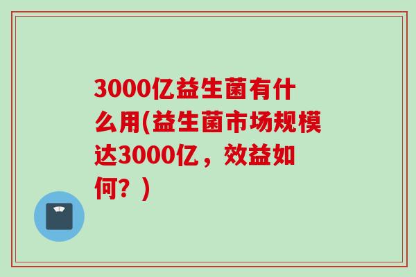 3000亿益生菌有什么用(益生菌市场规模达3000亿，效益如何？)