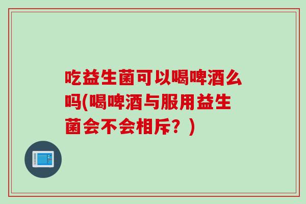 吃益生菌可以喝啤酒么吗(喝啤酒与服用益生菌会不会相斥？)