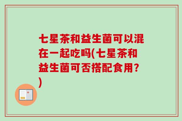 七星茶和益生菌可以混在一起吃吗(七星茶和益生菌可否搭配食用？)