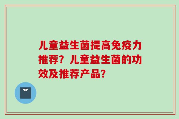 儿童益生菌提高力推荐？儿童益生菌的功效及推荐产品？