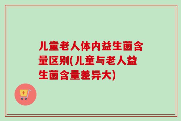 儿童老人体内益生菌含量区别(儿童与老人益生菌含量差异大)