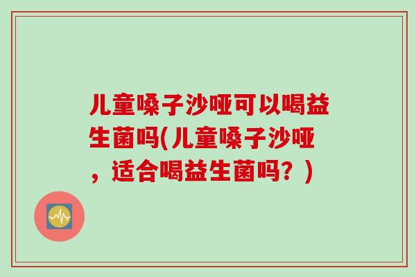 儿童嗓子沙哑可以喝益生菌吗(儿童嗓子沙哑，适合喝益生菌吗？)