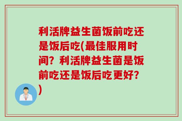 利活牌益生菌饭前吃还是饭后吃(佳服用时间？利活牌益生菌是饭前吃还是饭后吃更好？)