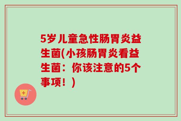 5岁儿童急性肠益生菌(小孩肠看益生菌：你该注意的5个事项！)
