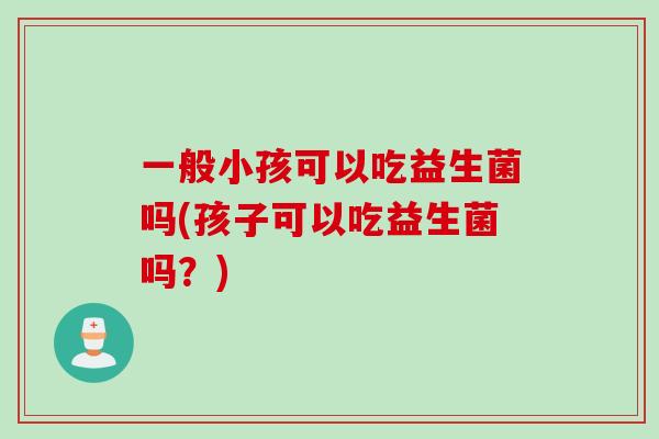一般小孩可以吃益生菌吗(孩子可以吃益生菌吗？)