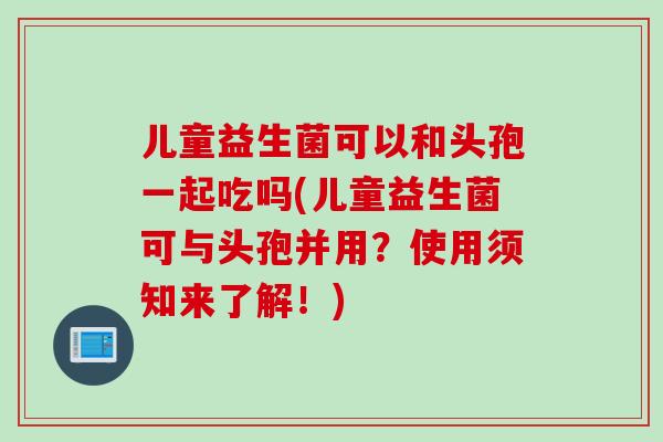 儿童益生菌可以和头孢一起吃吗(儿童益生菌可与头孢并用？使用须知来了解！)