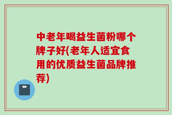 中老年喝益生菌粉哪个牌子好(老年人适宜食用的优质益生菌品牌推荐)