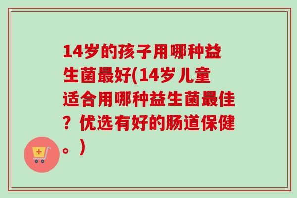 14岁的孩子用哪种益生菌好(14岁儿童适合用哪种益生菌佳？优选有好的肠道保健。)