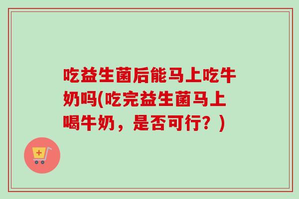 吃益生菌后能马上吃牛奶吗(吃完益生菌马上喝牛奶，是否可行？)