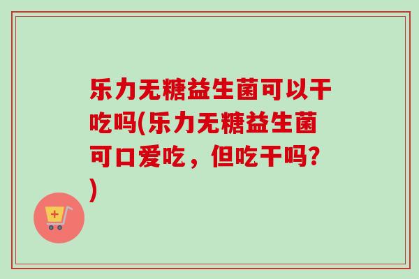 乐力无糖益生菌可以干吃吗(乐力无糖益生菌可口爱吃，但吃干吗？)