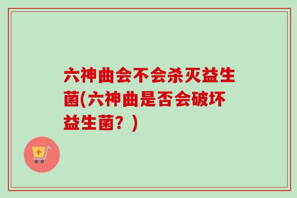 六神曲会不会杀灭益生菌(六神曲是否会破坏益生菌？)